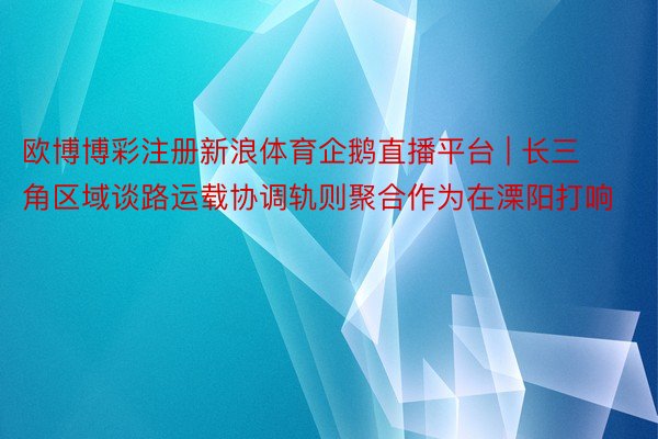 欧博博彩注册新浪体育企鹅直播平台 | 长三角区域谈路运载协调轨则聚合作为在溧阳打响