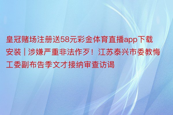 皇冠赌场注册送58元彩金体育直播app下载安装 | 涉嫌严重非法作歹！江苏泰兴市委教悔工委副布告季文才接纳审查访谒