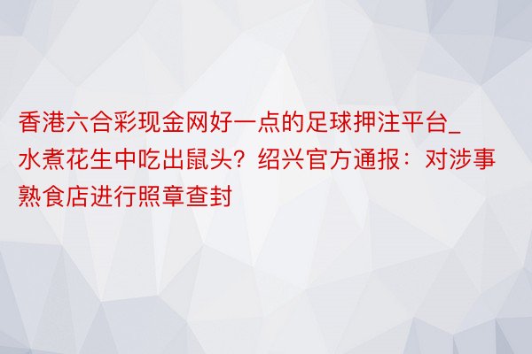 香港六合彩现金网好一点的足球押注平台_水煮花生中吃出鼠头？绍兴官方通报：对涉事熟食店进行照章查封