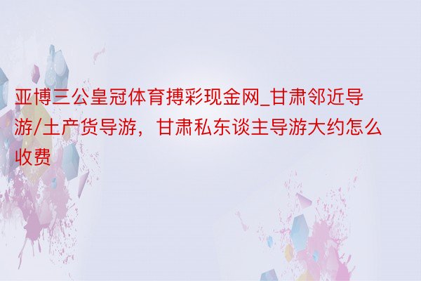 亚博三公皇冠体育搏彩现金网_甘肃邻近导游/土产货导游，甘肃私东谈主导游大约怎么收费