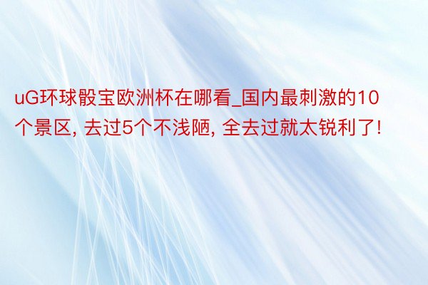 uG环球骰宝欧洲杯在哪看_国内最刺激的10个景区， 去过5个不浅陋， 全去过就太锐利了!