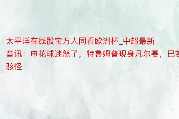 太平洋在线骰宝万人同看欧洲杯_中超最新音讯：申花球迷怒了，特鲁姆普现身凡尔赛，巴顿骇怪