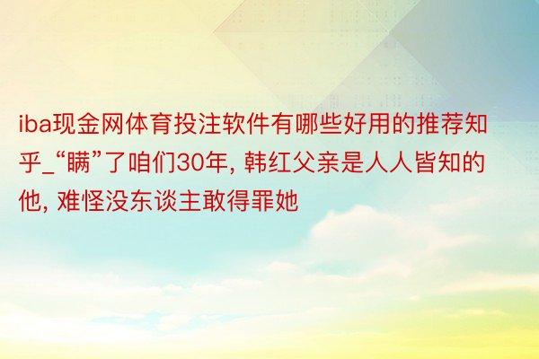 iba现金网体育投注软件有哪些好用的推荐知乎_“瞒”了咱们30年， 韩红父亲是人人皆知的他， 难怪没东谈主敢得罪她