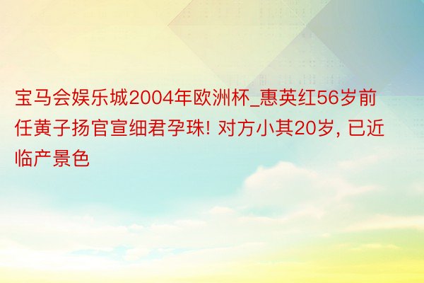 宝马会娱乐城2004年欧洲杯_惠英红56岁前任黄子扬官宣细君孕珠! 对方小其20岁， 已近临产景色