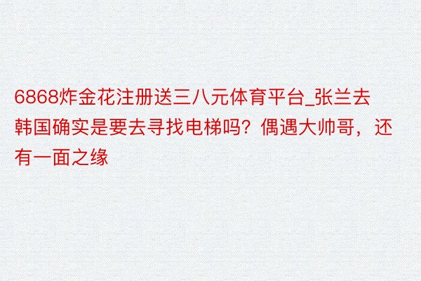 6868炸金花注册送三八元体育平台_张兰去韩国确实是要去寻找电梯吗？偶遇大帅哥，还有一面之缘