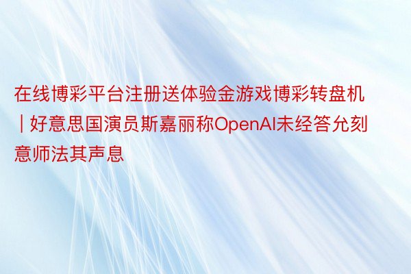 在线博彩平台注册送体验金游戏博彩转盘机 | 好意思国演员斯嘉丽称OpenAI未经答允刻意师法其声息