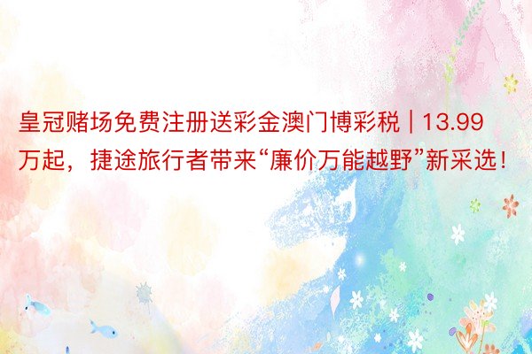 皇冠赌场免费注册送彩金澳门博彩税 | 13.99万起，捷途旅行者带来“廉价万能越野”新采选！